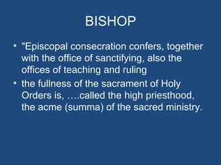 BISHOP
• "Episcopal consecration confers, together
  with the office of sanctifying, also the
  offices of teaching and ruling
• the fullness of the sacrament of Holy
  Orders is, ….called the high priesthood,
  the acme (summa) of the sacred ministry.
 