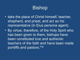 Bishop
• take the place of Christ himself, teacher,
  shepherd, and priest, and act as his
  representative (in Eius persona agant).
• By virtue, therefore, of the Holy Spirit who
  has been given to them, bishops have
  been constituted true and authentic
  teachers of the faith and have been made
  pontiffs and pastors."38
 