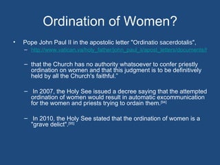 Ordination of Women?
•   Pope John Paul II in the apostolic letter "Ordinatio sacerdotalis",
    – http://www.vatican.va/holy_father/john_paul_ii/apost_letters/documents/hf_jp-i

    – that the Church has no authority whatsoever to confer priestly
      ordination on women and that this judgment is to be definitively
      held by all the Church's faithful.”

    – In 2007, the Holy See issued a decree saying that the attempted
      ordination of women would result in automatic excommunication
      for the women and priests trying to ordain them.[94]

    – In 2010, the Holy See stated that the ordination of women is a
      "grave delict".[95]
 