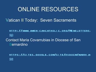 ONLINE RESOURCES
Vatican II Today: Seven Sacraments
V

 http: //www. ameri cancathol i c. org/News l etters /VAT
 sp
Contact Maria Covarrubias in Diocese of San
 B
 Bernardino

  https : //s i tes . googl e. com/s i te/d s bocm/marri age- s
  se
 