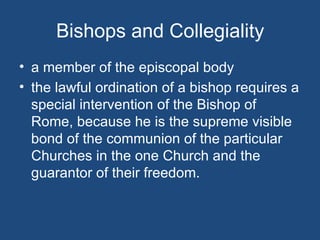 Bishops and Collegiality
• a member of the episcopal body
• the lawful ordination of a bishop requires a
  special intervention of the Bishop of
  Rome, because he is the supreme visible
  bond of the communion of the particular
  Churches in the one Church and the
  guarantor of their freedom.
 