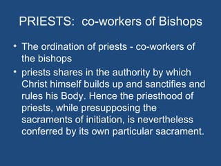 PRIESTS: co-workers of Bishops
• The ordination of priests - co-workers of
  the bishops
• priests shares in the authority by which
  Christ himself builds up and sanctifies and
  rules his Body. Hence the priesthood of
  priests, while presupposing the
  sacraments of initiation, is nevertheless
  conferred by its own particular sacrament.
 