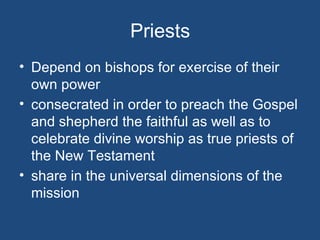 Priests
• Depend on bishops for exercise of their
  own power
• consecrated in order to preach the Gospel
  and shepherd the faithful as well as to
  celebrate divine worship as true priests of
  the New Testament
• share in the universal dimensions of the
  mission
 