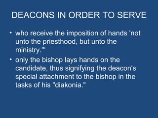 DEACONS IN ORDER TO SERVE
• who receive the imposition of hands 'not
  unto the priesthood, but unto the
  ministry."‘
• only the bishop lays hands on the
  candidate, thus signifying the deacon's
  special attachment to the bishop in the
  tasks of his "diakonia."
 