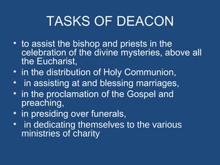 TASKS OF DEACON
• to assist the bishop and priests in the
  celebration of the divine mysteries, above all
  the Eucharist,
• in the distribution of Holy Communion,
• in assisting at and blessing marriages,
• in the proclamation of the Gospel and
  preaching,
• in presiding over funerals,
• in dedicating themselves to the various
  ministries of charity
 