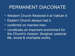 PERMANENT DIACONATE
•   Western Church Restored it at Vatican II
•   Eastern Church always had it.
•   conferred on married men,
•   constitutes an important enrichment for
    the Church's mission: liturgical, pastoral
    life, social & charitable works,
 