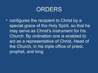 ORDERS
• configures the recipient to Christ by a
  special grace of the Holy Spirit, so that he
  may serve as Christ's instrument for his
  Church. By ordination one is enabled to
  act as a representative of Christ, Head of
  the Church, in his triple office of priest,
  prophet, and king
 