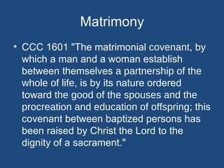 Matrimony
• CCC 1601 "The matrimonial covenant, by
  which a man and a woman establish
  between themselves a partnership of the
  whole of life, is by its nature ordered
  toward the good of the spouses and the
  procreation and education of offspring; this
  covenant between baptized persons has
  been raised by Christ the Lord to the
  dignity of a sacrament."
 