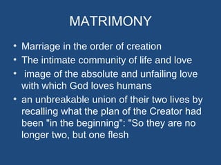 MATRIMONY
• Marriage in the order of creation
• The intimate community of life and love
• image of the absolute and unfailing love
  with which God loves humans
• an unbreakable union of their two lives by
  recalling what the plan of the Creator had
  been "in the beginning": "So they are no
  longer two, but one flesh
 