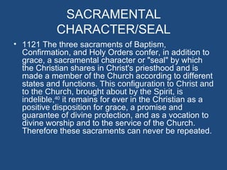 SACRAMENTAL
            CHARACTER/SEAL
• 1121 The three sacraments of Baptism,
  Confirmation, and Holy Orders confer, in addition to
  grace, a sacramental character or "seal" by which
  the Christian shares in Christ's priesthood and is
  made a member of the Church according to different
  states and functions. This configuration to Christ and
  to the Church, brought about by the Spirit, is
  indelible,40 it remains for ever in the Christian as a
  positive disposition for grace, a promise and
  guarantee of divine protection, and as a vocation to
  divine worship and to the service of the Church.
  Therefore these sacraments can never be repeated.
 