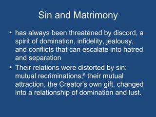 Sin and Matrimony
• has always been threatened by discord, a
  spirit of domination, infidelity, jealousy,
  and conflicts that can escalate into hatred
  and separation
• Their relations were distorted by sin:
  mutual recriminations;6 their mutual
  attraction, the Creator's own gift, changed
  into a relationship of domination and lust.
 