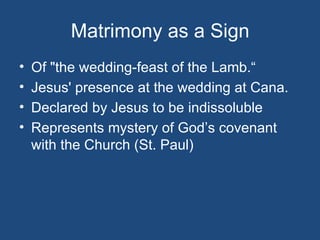 Matrimony as a Sign
•   Of "the wedding-feast of the Lamb.“
•   Jesus' presence at the wedding at Cana.
•   Declared by Jesus to be indissoluble
•   Represents mystery of God’s covenant
    with the Church (St. Paul)
 