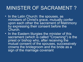 MINISTER OF SACRAMENT ?
• In the Latin Church: the spouses, as
  ministers of Christ's grace, mutually confer
  upon each other the sacrament of Matrimony
  by expressing their consent before the
  Church.
• In the Eastern liturgies the minister of this
  sacrament (which is called "Crowning") is the
  priest or bishop who, after receiving the
  mutual consent of the spouses, successively
  crowns the bridegroom and the bride as a
  sign of the marriage covenant
 