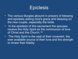 Epiclesis
• The various liturgies abound in prayers of blessing
  and epiclesis asking God's grace and blessing on
  the new couple, especially the bride.
• In the epiclesis of this sacrament the spouses
  receive the Holy Spirit as the communion of love
  of Christ and the Church.124
• The Holy Spirit is the seal of their covenant, the
  ever available source of their love and the strength
  to renew their fidelity.
 
