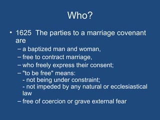 Who?
• 1625 The parties to a marriage covenant
  are
  – a baptized man and woman,
  – free to contract marriage,
  – who freely express their consent;
  – "to be free" means:
    - not being under constraint;
    - not impeded by any natural or ecclesiastical
    law
  – free of coercion or grave external fear
 