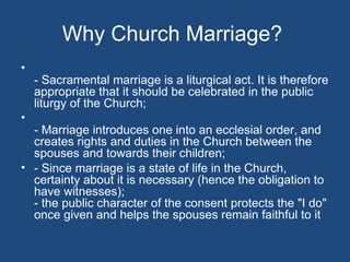 Why Church Marriage?
•
    - Sacramental marriage is a liturgical act. It is therefore
    appropriate that it should be celebrated in the public
    liturgy of the Church;
•
  - Marriage introduces one into an ecclesial order, and
  creates rights and duties in the Church between the
  spouses and towards their children;
• - Since marriage is a state of life in the Church,
  certainty about it is necessary (hence the obligation to
  have witnesses);
  - the public character of the consent protects the "I do"
  once given and helps the spouses remain faithful to it
 