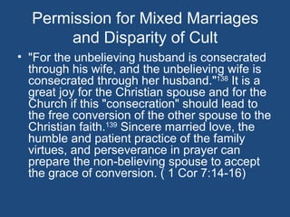 Permission for Mixed Marriages
       and Disparity of Cult
• "For the unbelieving husband is consecrated
  through his wife, and the unbelieving wife is
  consecrated through her husband."138 It is a
  great joy for the Christian spouse and for the
  Church if this "consecration" should lead to
  the free conversion of the other spouse to the
  Christian faith.139 Sincere married love, the
  humble and patient practice of the family
  virtues, and perseverance in prayer can
  prepare the non-believing spouse to accept
  the grace of conversion. ( 1 Cor 7:14-16)
 