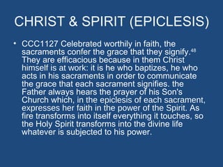 CHRIST & SPIRIT (EPICLESIS)
• CCC1127 Celebrated worthily in faith, the
  sacraments confer the grace that they signify.48
  They are efficacious because in them Christ
  himself is at work: it is he who baptizes, he who
  acts in his sacraments in order to communicate
  the grace that each sacrament signifies. the
  Father always hears the prayer of his Son's
  Church which, in the epiclesis of each sacrament,
  expresses her faith in the power of the Spirit. As
  fire transforms into itself everything it touches, so
  the Holy Spirit transforms into the divine life
  whatever is subjected to his power.
 