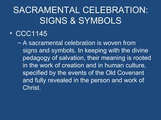 SACRAMENTAL CELEBRATION:
    SIGNS & SYMBOLS
• CCC1145
 – A sacramental celebration is woven from
   signs and symbols. In keeping with the divine
   pedagogy of salvation, their meaning is rooted
   in the work of creation and in human culture,
   specified by the events of the Old Covenant
   and fully revealed in the person and work of
   Christ.
 