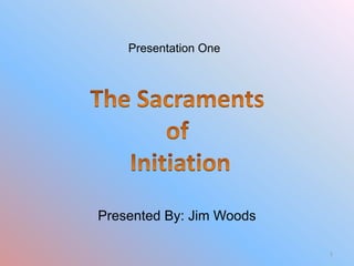 Presentation One The Sacraments  of  Initiation Presented By: Jim Woods 1 