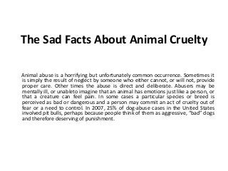 The Sad Facts About Animal Cruelty
Animal abuse is a horrifying but unfortunately common occurrence. Sometimes it
is simply the result of neglect by someone who either cannot, or will not, provide
proper care. Other times the abuse is direct and deliberate. Abusers may be
mentally ill, or unableto imagine that an animal has emotions just like a person, or
that a creature can feel pain. In some cases a particular species or breed is
perceived as bad or dangerous and a person may commit an act of cruelty out of
fear or a need to control. In 2007, 25% of dog-abuse cases in the United States
involved pit bulls, perhaps because people think of them as aggressive, “bad” dogs
and therefore deserving of punishment.
 