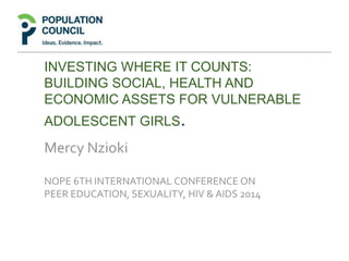 INVESTING WHERE IT COUNTS:
BUILDING SOCIAL, HEALTH AND
ECONOMIC ASSETS FOR VULNERABLE
ADOLESCENT GIRLS.
Mercy Nzioki
NOPE 6TH INTERNATIONAL CONFERENCE ON
PEER EDUCATION, SEXUALITY, HIV & AIDS 2014
 