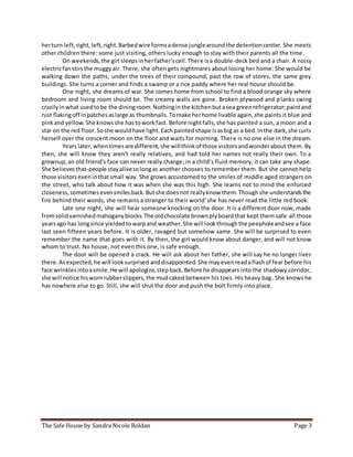 The Safe House by Sandra Nicole Roldan Page 3
herturn left,right,left,right.Barbedwire formsadense junglearoundthe detentioncenter. She meets
other children there: some just visiting, others lucky enough to stay with their parents all the time.
On weekends,the girl sleepsinherfather'scell.There isa double-deck bed and a chair. A noisy
electricfanstirsthe muggyair. There, she often gets nightmares about losing her home: She would be
walking down the paths, under the trees of their compound, past the row of stores, the same grey
buildings. She turns a corner and finds a swamp or a rice paddy where her real house should be.
One night, she dreams of war. She comes home from school to find a blood orange sky where
bedroom and living room should be. The creamy walls are gone. Broken plywood and planks swing
crazilyinwhat usedtobe the diningroom.Nothinginthe kitchenbutasea greenrefrigerator;paintand
rust flakingoff inpatchesaslarge as thumbnails.Tomake herhome livable again,she paints it blue and
pinkand yellow.She knowsshe hastoworkfast. Before nightfalls,she has painted a sun, a moon and a
star on the red floor.Soshe wouldhave light.Eachpaintedshape isasbig as a bed.Inthe dark,she curls
herself over the crescent moon on the floor and waits for morning. There is no one else in the dream.
Years later,whentimesare different,she willthinkof those visitorsandwonderabout them. By
then, she will know they aren't really relatives, and had told her names not really their own. To a
grownup,an old friend's face can never really change; in a child’s fluid memory, it can take any shape.
She believesthat-people stayalivesolongas another chooses to remember them. But she cannot help
those visitorseveninthatsmall way. She grows accustomed to the smiles of middle aged strangers on
the street, who talk about how it was when she was this high. She learns not to mind the enforced
closeness,sometimesevensmilesback.Butshe doesnot reallyknow them.Thoughshe understandsthe
fire behind their words, she remains a stranger to their world' she has never read the little red book.
Late one night, she will hear someone knocking on the door. It is a different door now, made
fromsolidvarnishedmahoganyblocks.The oldchocolate brownplyboardthat kept them safe all those
yearsago has longsince yieldedtowarpand weather.She will lookthroughthe peepholeandsee a face
last seen fifteen years before. It is older, ravaged but somehow same. She will be surprised to even
remember the name that goes with it. By then, the girl would know about danger, and will not know
whom to trust. No house, not even this one, is safe enough.
The door will be opened a crack. He will ask about her father, she will say he no longer lives
there.Asexpected,he will looksurprised anddisappointed.She mayevenreadaflashof fear before his
face wrinklesintoasmile.He will apologize,stepback.Before he disappears into the shadowy corridor,
she will notice hiswornrubberslippers,the mudcaked between his toes. His heavy bag. She knows he
has nowhere else to go. Still, she will shut the door and push the bolt firmly into place.
 
