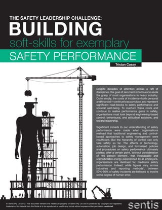THE SAFETY LEADERSHIP CHALLENGE:


  BUILDING
   soft-skills for exemplary
   SAFETY PERFORMANCE
                                                                                                                             Tristan Casey




                                                                                                       Despite decades of attention across a raft of
                                                                                                       disciplines, the goal of zero harm continues to elude
                                                                                                       the grasp of most organisations in heavy industry.
                                                                                                       Quite simply, the costs of incidents—both personal
                                                                                                       and financial—continue to accumulate, and represent
                                                                                                       significant road-blocks to safety performance and
                                                                                                       societal well-being. To overturn these costs and
                                                                                                       continue to realise performance gains in safety,
                                                                                                       organisations must look beyond engineering-based
                                                                                                       control, behavioural, and attitudinal solutions, and
                                                                                                       toward leadership.

                                                                                                       Significant inroads to our understanding of safety
                                                                                                       performance were made when organisations
                                                                                                       realised that traditional engineering and control-
                                                                                                       based approaches to safety management were
                                                                                                       insufficient. But the hierarchy of control can only
                                                                                                       take safety so far. The effects of technology,
                                                                                                       automation, job design, and formalised policies
                                                                                                       and procedures on safety performance ultimately
                                                                                                       plateau after a certain point. Without consideration
                                                                                                       of ‘the person element’, that inescapable and
                                                                                                       unpredictable energy experienced by all employers,
                                                                                                       organisations are destined for mediocre safety
                                                                                                       performance. Indeed, while figures vary across
                                                                                                       industries and reporting methods1, between
                                                                                                       50%-90% of safety incidents are believed to involve
                                                                                                       some degree of human error.




© Sentis Pty Ltd 2012. This document remains the intellectual property of Sentis Pty Ltd and is protected by copyright and registered
trademarks. No material from this Guide is to be reproduced or used in any format without express written permission. sentis.net
 