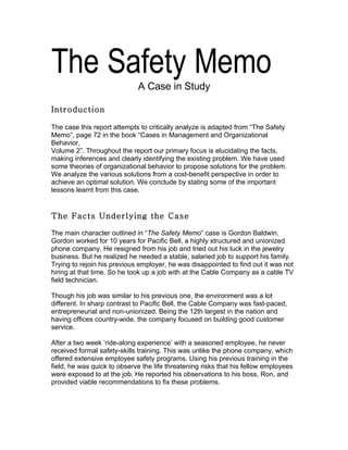 The Safety Memo              A Case in Study

Introduction

The case this report attempts to critically analyze is adapted from “The Safety
Memo”, page 72 in the book “Cases in Management and Organizational
Behavior,
Volume 2”. Throughout the report our primary focus is elucidating the facts,
making inferences and clearly identifying the existing problem. We have used
some theories of organizational behavior to propose solutions for the problem.
We analyze the various solutions from a cost-benefit perspective in order to
achieve an optimal solution. We conclude by stating some of the important
lessons learnt from this case.


The Facts Underlying the Case

The main character outlined in “The Safety Memo” case is Gordon Baldwin.
Gordon worked for 10 years for Pacific Bell, a highly structured and unionized
phone company. He resigned from his job and tried out his luck in the jewelry
business. But he realized he needed a stable, salaried job to support his family.
Trying to rejoin his previous employer, he was disappointed to find out it was not
hiring at that time. So he took up a job with at the Cable Company as a cable TV
field technician.

Though his job was similar to his previous one, the environment was a lot
different. In sharp contrast to Pacific Bell, the Cable Company was fast-paced,
entrepreneurial and non-unionized. Being the 12th largest in the nation and
having offices country-wide, the company focused on building good customer
service.

After a two week ‘ride-along experience’ with a seasoned employee, he never
received formal safety-skills training. This was unlike the phone company, which
offered extensive employee safety programs. Using his previous training in the
field, he was quick to observe the life threatening risks that his fellow employees
were exposed to at the job. He reported his observations to his boss, Ron, and
provided viable recommendations to fix these problems.
 