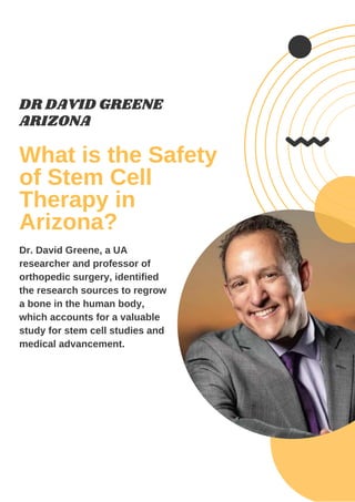 What is the Safety
of Stem Cell
Therapy in
Arizona?
DR DAVID GREENE
ARIZONA
Dr. David Greene, a UA
researcher and professor of
orthopedic surgery, identified
the research sources to regrow
a bone in the human body,
which accounts for a valuable
study for stem cell studies and
medical advancement.
 