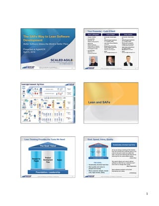 1	
  
1© 2008 - 2014 Scaled Agile, Inc. and Leffingwell, LLC. All rights reserved.
© 2008 - 2014 Scaled Agile, Inc. and Leffingwell, LLC.
Scaled Agile Framework ® is a trademark of Leffingwell, LLC.
The SAFe Way to Lean Software
Development
Better Software Makes the World a Better Place
Presented at AgileNCR
April 5, 2014
V7.0
Colin O’Neill, President of Asia Pacific Operations
colin.oneill@scaledagile.com
2© 2008 - 2014 Scaled Agile, Inc. and Leffingwell, LLC. All rights reserved.
Your Presenter - Colin O’Neill
!  Co-founder, Scaled Agile,
Inc.
!  SAFe Principal Contributor
and Thought Leader
!  Lean Value Stream Mapping
enthusiast
!  Worked with some of the
world’s largest companies
including John Deere,
Walmart, and Honeywell
!  Email:
colin.oneill@scaledagile.com
!  Creator of SAFe
!  Founder/CEO
Requisite, Inc.
Makers of RequisitePro
!  Senior VP
Rational Software
Responsible for Rational
Unified Process (RUP) &
Promulgation of UML
!  Founder/CEO
RELA, Inc.
Colorado MEDtech
!  Co-founder, Scaled Agile,
Inc.
!  SAFe Principal Contributor
and Thought Leader
!  Worked with companies
ranging from Lean startups
to $35B global enterprises
!  Agile Center of Excellence
and Agile Portfolio
Management enthusiast
!  Email:
drew.jemilo@scaledagile.com
3© 2008 - 2014 Scaled Agile, Inc. and Leffingwell, LLC. All rights reserved. 4© 2008 - 2014 Scaled Agile, Inc. and Leffingwell, LLC. All rights reserved.
Lean and SAFe
5© 2008 - 2014 Scaled Agile, Inc. and Leffingwell, LLC. All rights reserved.
Lean Thinking Provides the Tools We Need
Respect for
People
Product
Development
Flow
Kaizen
6© 2008 - 2014 Scaled Agile, Inc. and Leffingwell, LLC. All rights reserved.
Goal: Speed, Value, Quality
THE GOAL:
!  Sustainably shortest lead time
!  Best quality and value to
people and society
!  Most customer delight, lowest
cost, high morale, safety
All we are doing is looking at the timeline,
from the moment the customer gives us an
order to the point where we collect the
cash. And we are reducing the time line by
reducing the non-value added wastes.
̶ Taiichi Ohno
We need to figure out a way to deliver
software so fast that our customers don’t
have time to change their minds.
̶ Mary Poppendieck
Most software problems will exhibit
themselves as a delay.
̶ Al Shalloway
Sustainably shortest lead time
Respect for
People
Product
Development
Flow
Kaizen
 