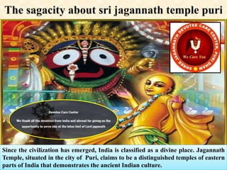 The sagacity about sri jagannath temple puri
Since the civilization has emerged, India is classified as a divine place. Jagannath
Temple, situated in the city of Puri, claims to be a distinguished temples of eastern
parts of India that demonstrates the ancient Indian culture.
 