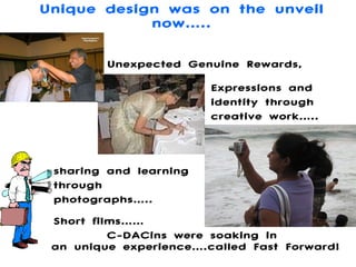 Unique design was on the unveil now….. C-DACins were soaking in  an unique experience….called Fast Forward! Unexpected Genuine Rewards, Expressions and identity through creative work….. sharing and learning through photographs….. Short films…… 