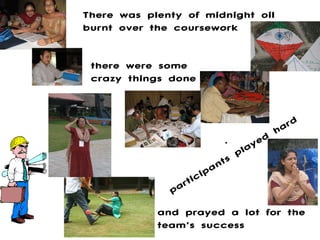 . There was plenty of midnight oil burnt over the coursework there were some crazy things done participants played hard and prayed a lot for the team’s success 