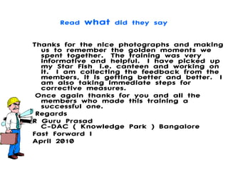 Read  what  did they say Thanks for the nice photographs and making us to remember the golden moments we spent together. The training was very informative and helpful. I have picked up my Star Fish i.e. canteen and working on it. I am collecting the feedback from the members, it is getting better and better. I am also taking immediate steps for corrective measures.  Once again thanks for you and all the members who made this training a successful one.   Regards R Guru Prasad C-DAC ( Knowledge Park ) Bangalore Fast Forward I April 2010 