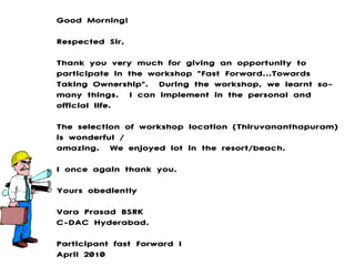 Good Morning! Respected Sir, Thank you very much for giving an opportunity to participate in the workshop &quot;Fast Forward...Towards Taking Ownership&quot;.  During the workshop, we learnt so-many things.  I can implement in the personal and official life.  The selection of workshop location (Thiruvananthapuram) is wonderful / amazing.  We enjoyed lot in the resort/beach.  I once again thank you. Yours obediently Vara Prasad BSRK C-DAC Hyderabad. Participant fast Forward I April 2010 