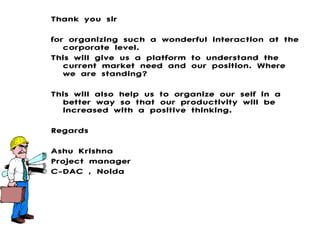 Thank you sir for organizing such a wonderful interaction at the corporate level. This will give us a platform to understand the current market need and our position. Where we are standing? This will also help us to organize our self in a better way so that our productivity will be increased with a positive thinking. Regards Ashu Krishna Project manager C-DAC , Noida 