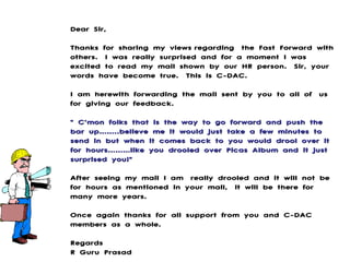 Dear Sir,  Thanks for sharing my viewsregarding the Fast Forward with others. I was really surprised and for a moment I was excited to read my mail shown by our HR person. Sir, your words have become true. This is C-DAC.  I am herewith forwarding the mail sent by you to all of us for giving our feedback.   &quot; C’mon folks that is the way to go forward and push the bar up……..believe me it would just take a few minutes to send in but when it comes back to you would drool over it for hours………like you drooled over Picas Album and it just surprised you!&quot;  After seeing my mail I am really drooled and it will not be for hours as mentioned in your mail, it will be there for many more years.  Once again thanks for all support from you and C-DAC members as a whole.  Regards R Guru Prasad 