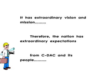 It has extraordinary vision and mission……… Therefore, the nation has extraordinary expectations  from C-DAC and its people………. 
