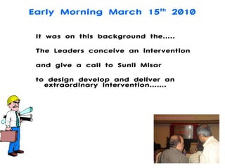 Early Morning March 15 th  2010 It was on this background the….. The Leaders conceive an intervention  and give a call to Sunil Misar  to design develop and deliver an extraordinary intervention……. 