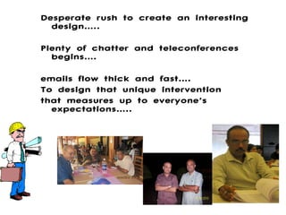 Desperate rush to create an interesting design….. Plenty of chatter and teleconferences begins…. emails flow thick and fast…. To design that unique intervention  that measures up to everyone’s expectations….. 