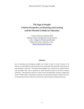 Bencosme-Dávila: The Saga of Insight
1
The Saga of Insight:
A Heroic Perspective on Knowing and Learning
and the Potential it Holds for Education
Arturo J. Bencosme-Dávila, PhD
Affiliate Faculty and Ignatian Faculty Scholar
in the College for Professional Studies
Regis University. Colorado, U.S.A.
Abencosmedavila@regis.edu
Abstract
Just as learning and developing insights into reality is basic to what it means to be
human, so is the ability to consciously become and manifest the potential with which any
human being is endowed. This paper brings together the works by four notable thinkers
and articulates them into a proposal for adult education based on the hero’s journey
archetype. This proposal consists of a form of servant leadership: serving to support the
learner intellectually, emotionally, intuitively and spiritually along the learner’s journey
of transformation that results from consciously experiencing knowing and learning.
 