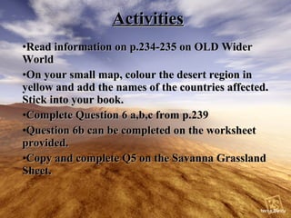 Activities Read information on p.234-235 on OLD Wider World On your small map, colour the desert region in yellow and add the names of the countries affected. Stick into your book. Complete Question 6 a,b,c from p.239 Question 6b can be completed on the worksheet provided. Copy and complete Q5 on the Savanna Grassland Sheet.
