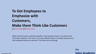 The
Sales Academy
To Get Employees to
Emphasize with
Customers,
Make them Think Like Customers
By Erin Henkel and Adam Grant
Compiled from HBR
What’s the best wat to cultivate empathy ? The standard answer is to spend more
Time with customers. The next, much more effective step, is to design experience so
that employees become customers. This take time and energy.
 