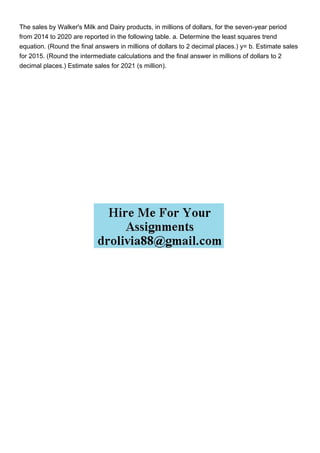 The sales by Walker's Milk and Dairy products, in millions of dollars, for the seven-year period
from 2014 to 2020 are reported in the following table. a. Determine the least squares trend
equation. (Round the final answers in millions of dollars to 2 decimal places.) y= b. Estimate sales
for 2015. (Round the intermediate calculations and the final answer in millions of dollars to 2
decimal places.) Estimate sales for 2021 (s million).
 