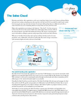 The Sales Cloud
Running a productive sales organization can be nerve-wracking: trying to grow your business, putting effective
sales processes in place, and giving your sales reps the tools they need to be successful. In today’s hectic world,
how do you give your reps more time in front of customers while getting them to collaborate and sell as a
team? And how do you do everything with less money, fewer resources, and lower risk?
Many sales organizations are turning to the Internet—“the cloud”—for fast, easy access
to the tools and services they need to build closer relationships with customers, without
the risk and expense associated with traditional software.The cloud is connecting sales
reps to information, colleagues, partners, and prospects they would never find otherwise.
Welcome to the Sales Cloud, where sales reps have all the tools they need to be more
productive, more collaborative, and sell more effectively.The result: stronger connections
with customers, higher win rates, and more closed deals.
The world’s leading sales application
The Sales Cloud is the trusted sales application for more than 77,000 salesforce.com customers around the world.
Salesforce.com created the Sales Cloud to be as easy to use as a consumer Web site like Amazon.com.Today,the
Web continues to evolve and is connecting the masses through social networks and online communities,and it’s
delivering up-to-the-minute information right to you,instantly.
Naturally,the Sales Cloud has moved forward too.The Sales Cloud helps both sales reps and managers do what
they need to do: sell.Plus,get the next generation of collaboration tools with Salesforce Chatter.Stay on top of
everything that’s happening in your deals,in real time,with Chatter.Updates on people,documents,accounts,
and deals are pushed to you immediately in your Chatter feed.
And thanks to cloud computing,the Sales Cloud frees companies from the hidden costs,high failure rates,
unacceptable risks,and drawn-out implementations of traditional CRM software.In an April 2010 salesforce.com-
sponsored survey by MarketTools,Inc.,nearly 4,000 salesforce.com customers reported average improvements of
38 percent in forecast accuracy,21 percent in sales win rates,31 percent in sales productivity,28 percent in lead
conversion rates,and 26 percent in sales revenues.
“We increased our
close rate by 17% with
the Sales Cloud.
”Phill Spalding
Broker Development Manager
Allianz Commercial
Content
library
Real-time
analytics
Marketing
&leads
Accounts
&contacts
Partners
Jigsaw
dataservices
AppExchange
Social
TM
Opportunities
&quotes
Email&
calendaringWorkflow&
approvals
 