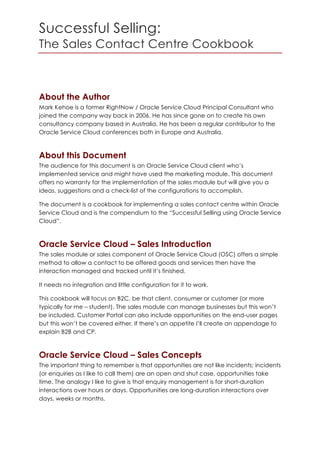Successful Selling:
The Sales Contact Centre Cookbook
About the Author
Mark Kehoe is a former RightNow / Oracle Service Cloud Principal Consultant who
joined the company way back in 2006. He has since gone on to create his own
consultancy company based in Australia. He has been a regular contributor to the
Oracle Service Cloud conferences both in Europe and Australia.
About this Document
The audience for this document is an Oracle Service Cloud client who’s
implemented service and might have used the marketing module. This document
offers no warranty for the implementation of the sales module but will give you a
ideas, suggestions and a check-list of the configurations to accomplish.
The document is a cookbook for implementing a sales contact centre within Oracle
Service Cloud and is the compendium to the “Successful Selling using Oracle Service
Cloud”.
Oracle Service Cloud – Sales Introduction
The sales module or sales component of Oracle Service Cloud (OSC) offers a simple
method to allow a contact to be offered goods and services then have the
interaction managed and tracked until it’s finished.
It needs no integration and little configuration for it to work.
This cookbook will focus on B2C, be that client, consumer or customer (or more
typically for me – student). The sales module can manage businesses but this won’t
be included. Customer Portal can also include opportunities on the end-user pages
but this won’t be covered either. If there’s an appetite I’ll create an appendage to
explain B2B and CP.
Oracle Service Cloud – Sales Concepts
The important thing to remember is that opportunities are not like incidents; incidents
(or enquiries as I like to call them) are an open and shut case, opportunities take
time. The analogy I like to give is that enquiry management is for short-duration
interactions over hours or days. Opportunities are long-duration interactions over
days, weeks or months.
 