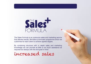 Intro     What       How      Method       Why       Services   Contact




The Sales Formula is an outsource sales and marketing service
that delivers results. We follow a formulaic programme which we
customise for each client to achieve agreed targets.

By combining structure with in depth sales and marketing
knowledge we can provide as little or as much assistance as
required but always with the end goal in mind


increased sales
 