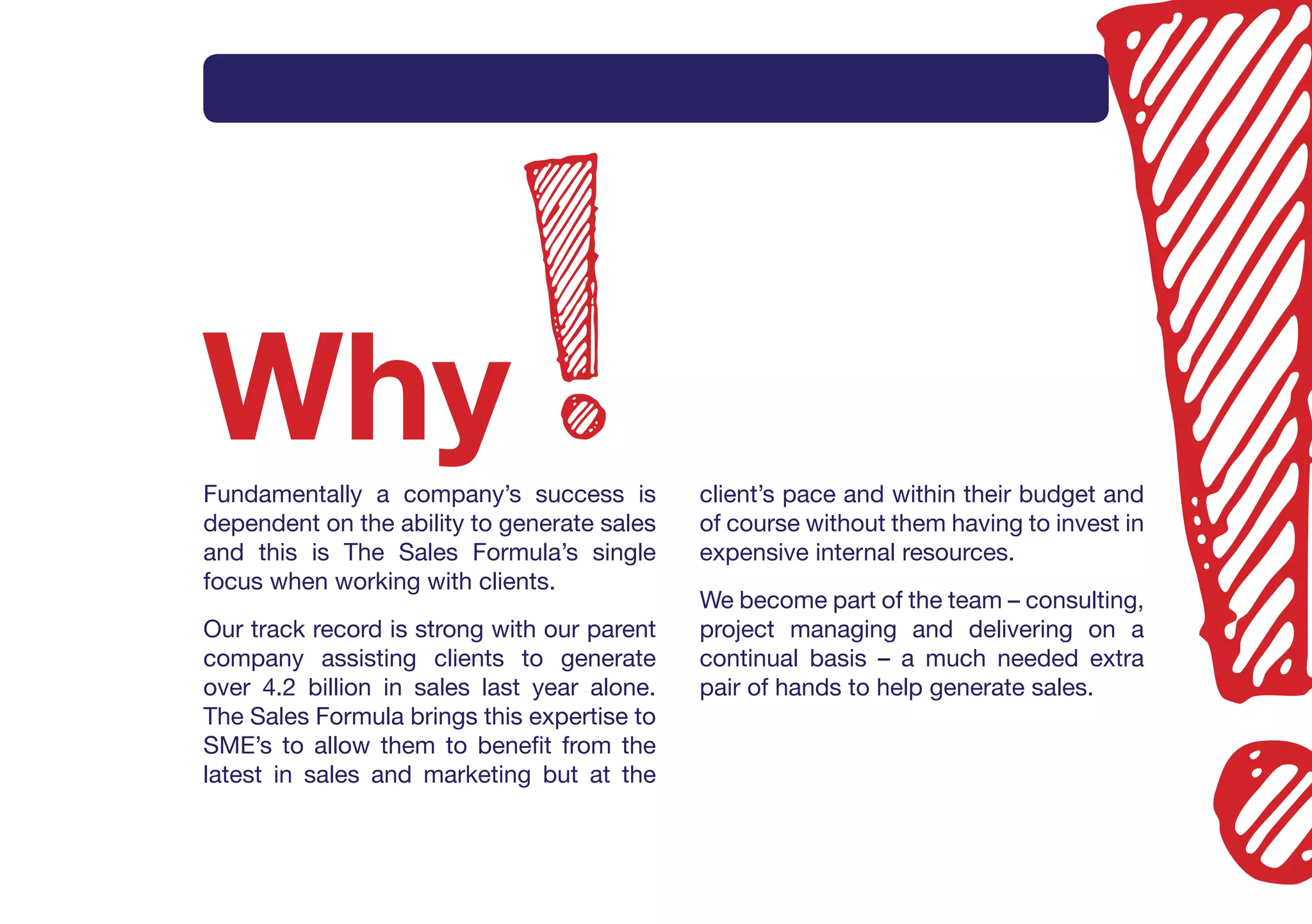 Intro     What       How       Method      Why       Services     Contact




Why
Fundamentally a company’s success is         client’s pace and within their budget and
dependent on the ability to generate sales   of course without them having to invest in
and this is The Sales Formula’s single       expensive internal resources.
focus when working with clients.
                                             We become part of the team – consulting,
Our track record is strong with our parent   project managing and delivering on a
company assisting clients to generate        continual basis – a much needed extra
over 4.2 billion in sales last year alone.   pair of hands to help generate sales.
The Sales Formula brings this expertise to
SME’s to allow them to benefit from the
latest in sales and marketing but at the
 
