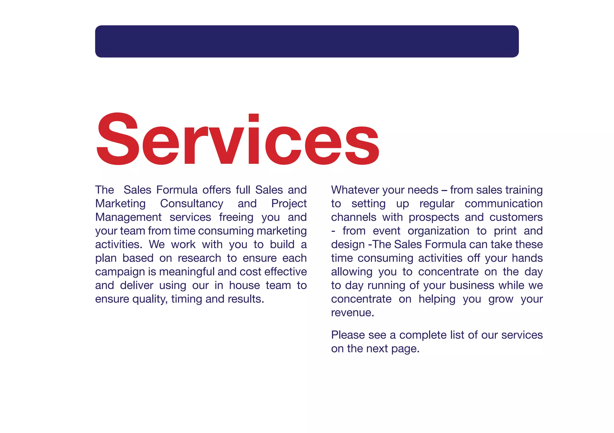 Intro     What       How      Method     Why       Services     Contact




Services
The Sales Formula offers full Sales and     Whatever your needs – from sales training
Marketing Consultancy and Project           to setting up regular communication
Management services freeing you and         channels with prospects and customers
your team from time consuming marketing     - from event organization to print and
activities. We work with you to build a     design -The Sales Formula can take these
plan based on research to ensure each       time consuming activities off your hands
campaign is meaningful and cost effective   allowing you to concentrate on the day
and deliver using our in house team to      to day running of your business while we
ensure quality, timing and results.         concentrate on helping you grow your
                                            revenue.
                                            Please see a complete list of our services
                                            on the next page.
 